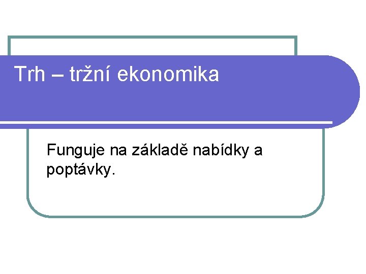 Trh – tržní ekonomika Funguje na základě nabídky a poptávky. 