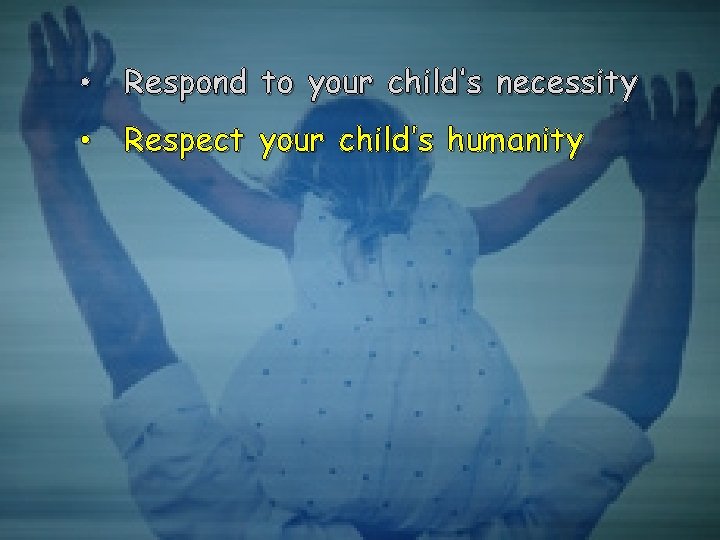  • Respond to your child’s necessity • Respect your child’s humanity 