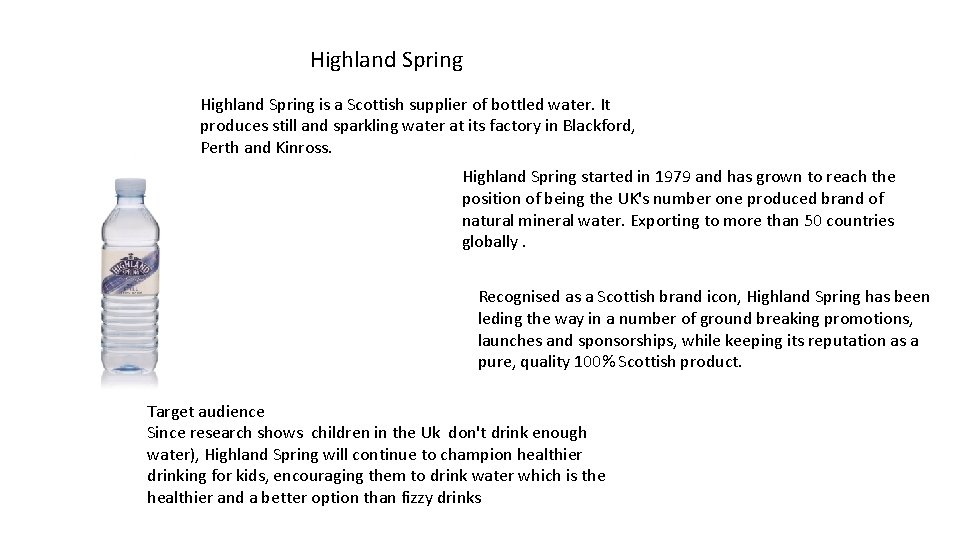 Highland Spring is a Scottish supplier of bottled water. It produces still and sparkling Highland Spring is a Scottish supplier of bottled water. It produces still and sparkling