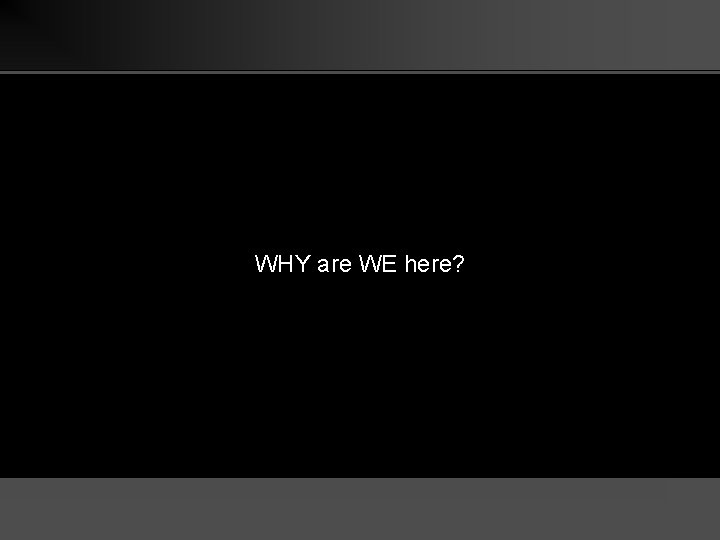 WHY are WE here? 