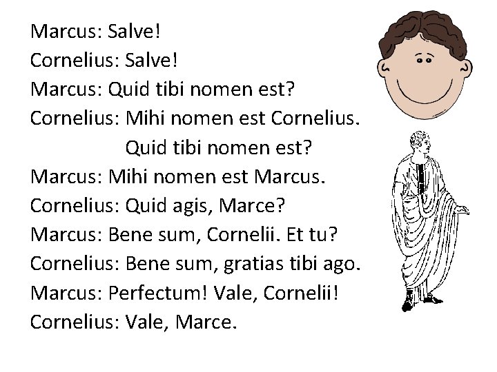 Marcus: Salve! Cornelius: Salve! Marcus: Quid tibi nomen est? Cornelius: Mihi nomen est Cornelius.