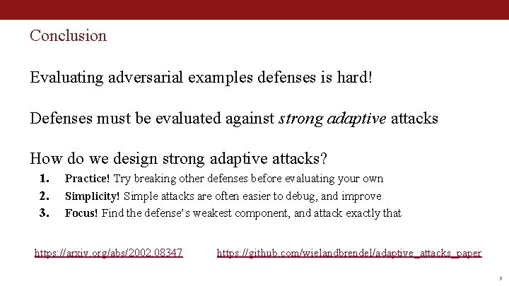 Conclusion Evaluating adversarial examples defenses is hard! Defenses must be evaluated against strong adaptive