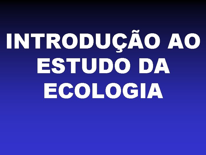 INTRODUÇÃO AO ESTUDO DA ECOLOGIA INTRODUÇÃO AO ESTUDO DA ECOLOGIA