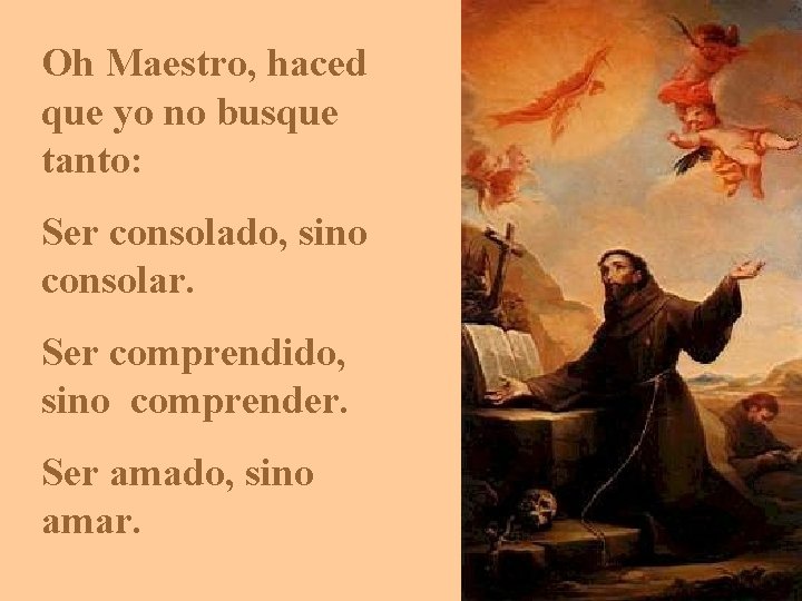 Oh Maestro, haced que yo no busque tanto: Ser consolado, sino consolar. Ser comprendido, Oh Maestro, haced que yo no busque tanto: Ser consolado, sino consolar. Ser comprendido,