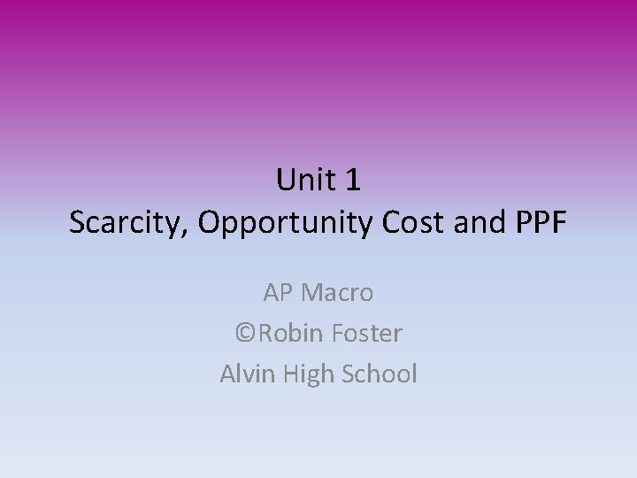 Unit 1 Scarcity, Opportunity Cost and PPF AP Macro ©Robin Foster Alvin High School
