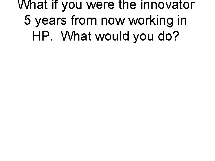 What if you were the innovator 5 years from now working in HP. What