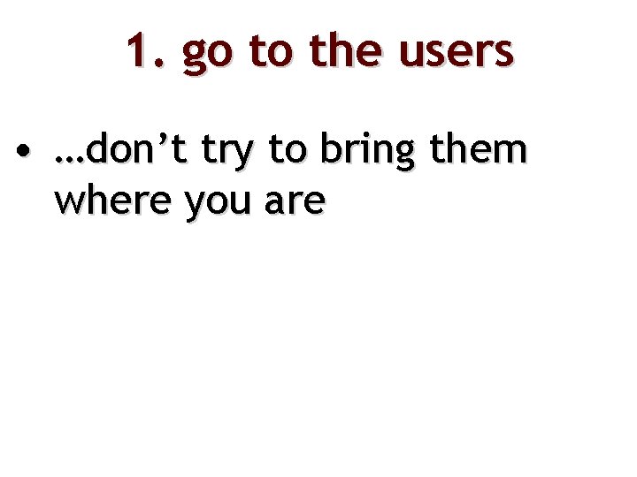 1. go to the users • …don’t try to bring them where you are