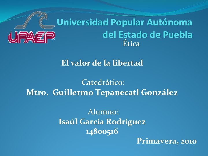 Universidad Popular Autónoma del Estado de Puebla Ética El valor de la libertad Catedrático: