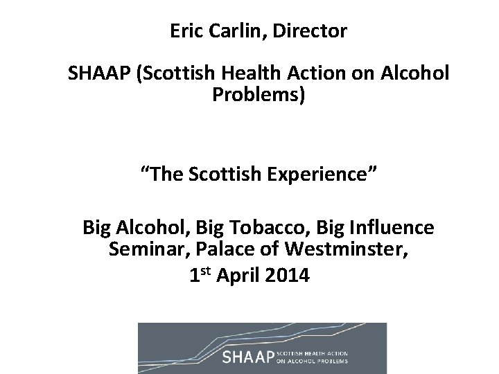 Eric Carlin, Director SHAAP (Scottish Health Action on Alcohol Problems) “The Scottish Experience” Big Eric Carlin, Director SHAAP (Scottish Health Action on Alcohol Problems) “The Scottish Experience” Big