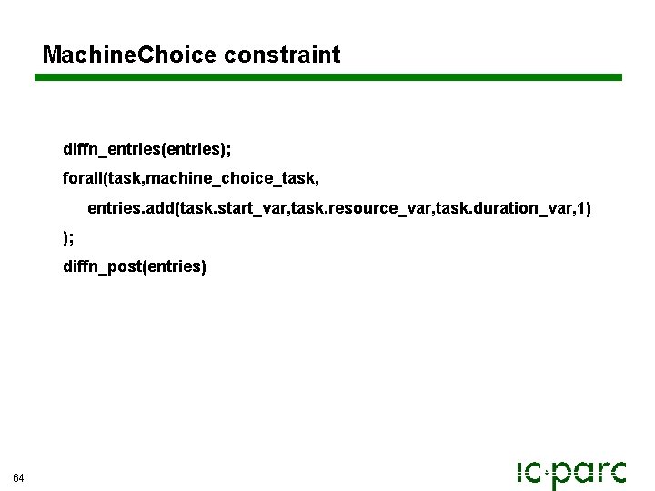 Machine. Choice constraint diffn_entries(entries); forall(task, machine_choice_task, entries. add(task. start_var, task. resource_var, task. duration_var, 1) Machine. Choice constraint diffn_entries(entries); forall(task, machine_choice_task, entries. add(task. start_var, task. resource_var, task. duration_var, 1)