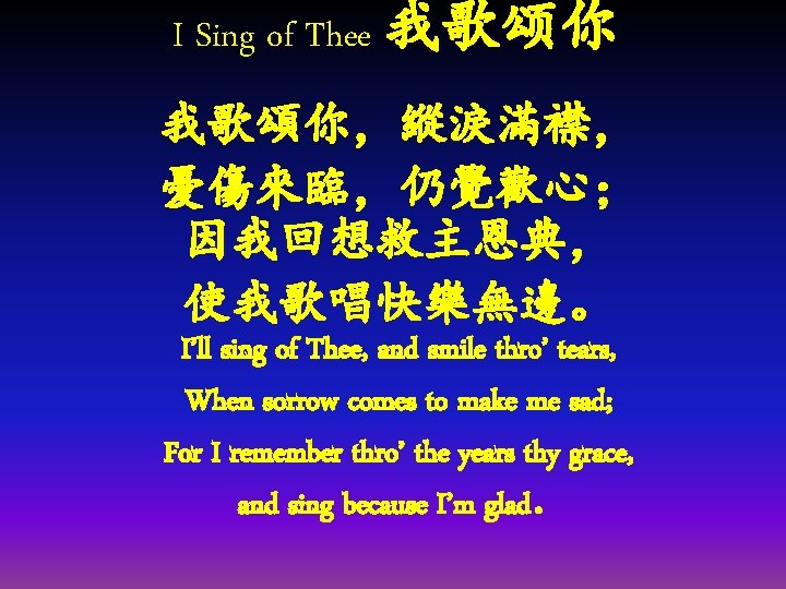 I Sing of Thee 我歌颂你 我歌頌你，縱淚滿襟， 憂傷來臨，仍覺歡心； 因我回想救主恩典， 使我歌唱快樂無邊。 I’ll sing of Thee, and
