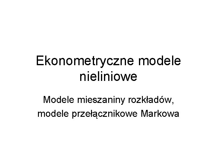 Ekonometryczne modele nieliniowe Modele mieszaniny rozkładów, modele przełącznikowe Markowa 