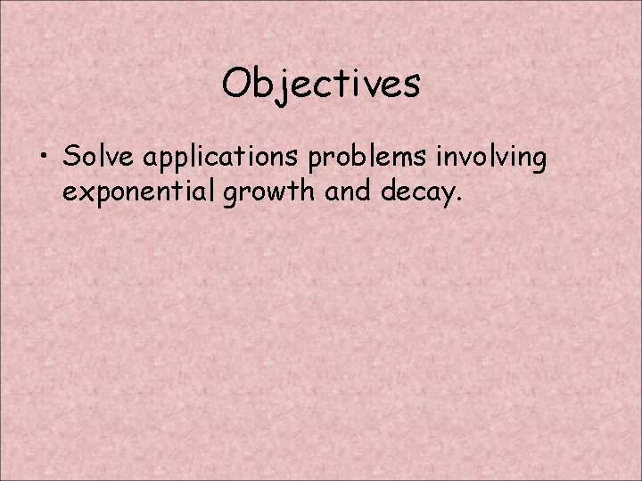 Objectives • Solve applications problems involving exponential growth and decay. 