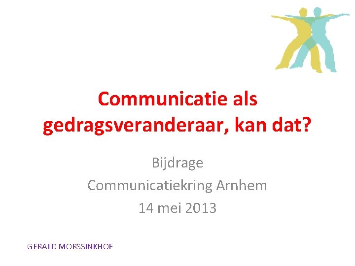 Communicatie als gedragsveranderaar, kan dat? Bijdrage Communicatiekring Arnhem 14 mei 2013 GERALD MORSSINKHOF 