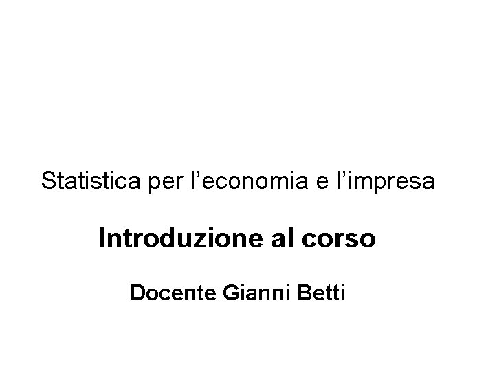 Statistica per l’economia e l’impresa Introduzione al corso Docente Gianni Betti 