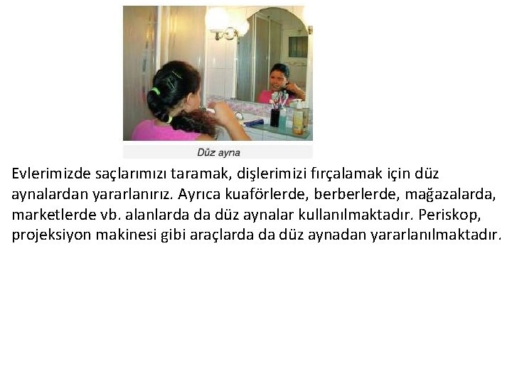 Evlerimizde saçlarımızı taramak, dişlerimizi fırçalamak için düz aynalardan yararlanırız. Ayrıca kuaförlerde, berberlerde, mağazalarda, marketlerde