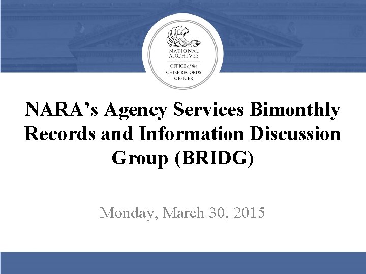 NARA’s Agency Services Bimonthly Records and Information Discussion Group (BRIDG) Monday, March 30, 2015