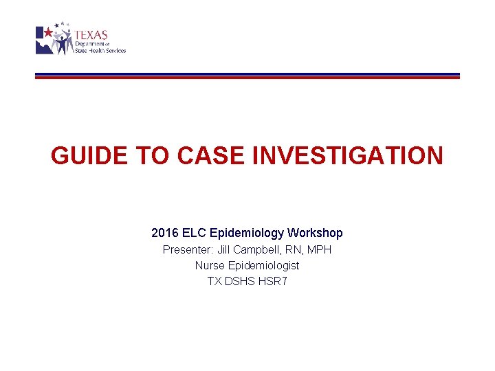 GUIDE TO CASE INVESTIGATION 2016 ELC Epidemiology Workshop Presenter: Jill Campbell, RN, MPH Nurse