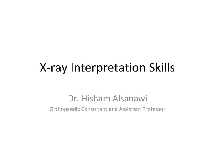 X-ray Interpretation Skills Dr. Hisham Alsanawi Orthopaedic Consultant and Assistant Professor 