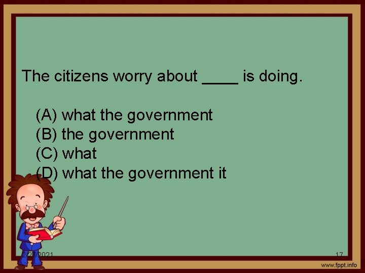 The citizens worry about ____ is doing. (A) what the government (B) the government
