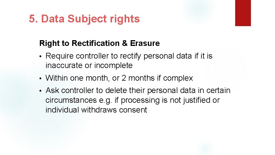 5. Data Subject rights Right to Rectification & Erasure • Require controller to rectify
