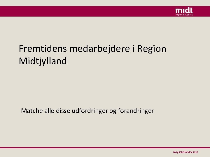 Fremtidens medarbejdere i Region Midtjylland Matche alle disse udfordringer og forandringer Hospitalsenheden Vest 