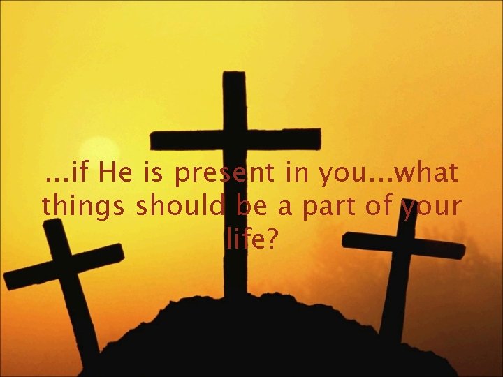 . . . if He is present in you. . . what things should