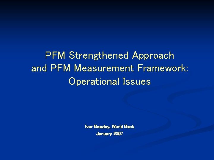 PFM Strengthened Approach and PFM Measurement Framework: Operational Issues Ivor Beazley, World Bank January