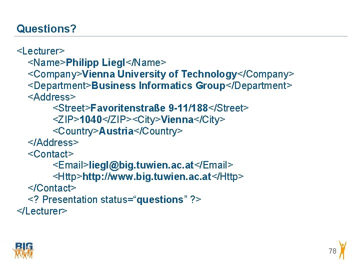Questions? <Lecturer> <Name>Philipp Liegl</Name> <Company>Vienna University of Technology</Company> <Department>Business Informatics Group</Department> <Address> <Street>Favoritenstraße 9 Questions? <Lecturer> <Name>Philipp Liegl</Name> <Company>Vienna University of Technology</Company> <Department>Business Informatics Group</Department> <Address> <Street>Favoritenstraße 9