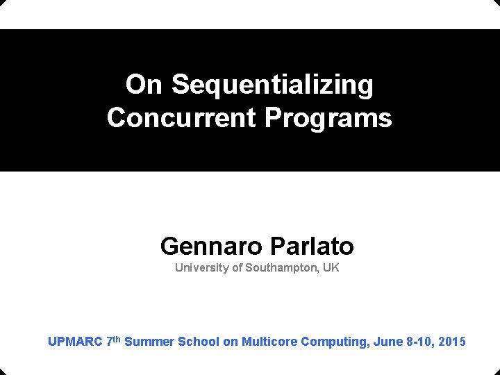 On Sequentializing Concurrent Programs Gennaro Parlato University of Southampton, UK UPMARC 7 th Summer On Sequentializing Concurrent Programs Gennaro Parlato University of Southampton, UK UPMARC 7 th Summer
