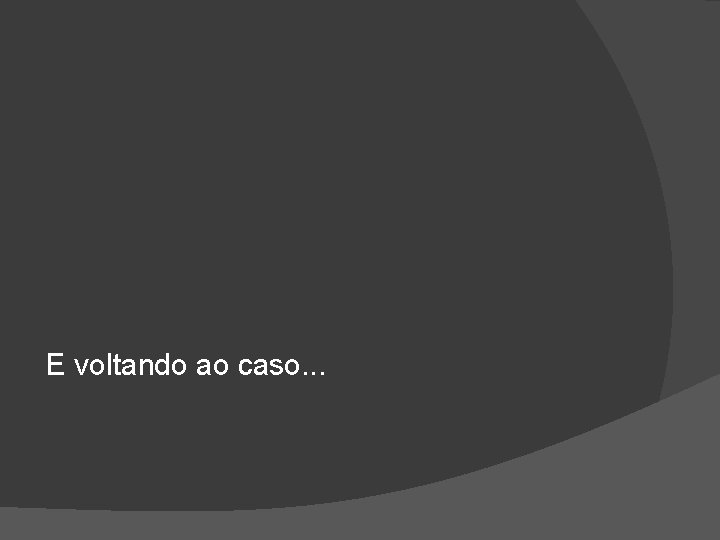 E voltando ao caso. . . 