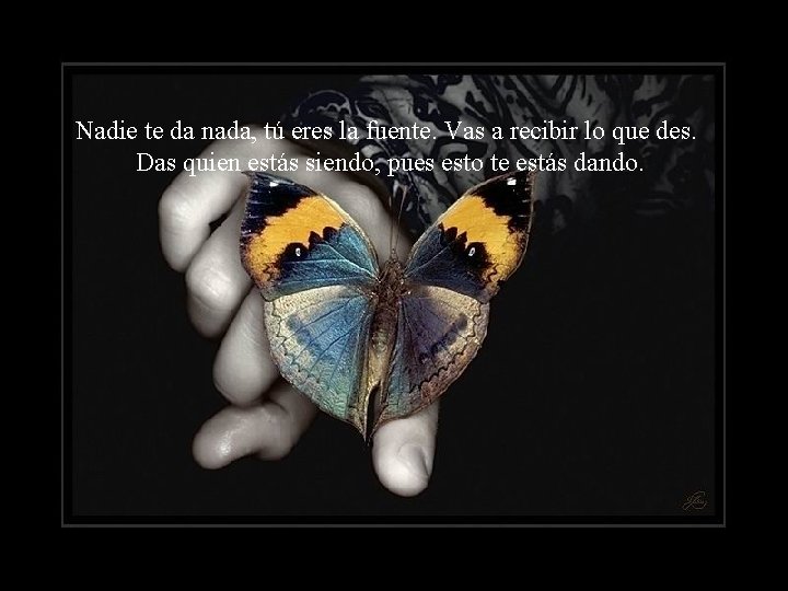 Nadie te da nada, tú eres la fuente. Vas a recibir lo que des.