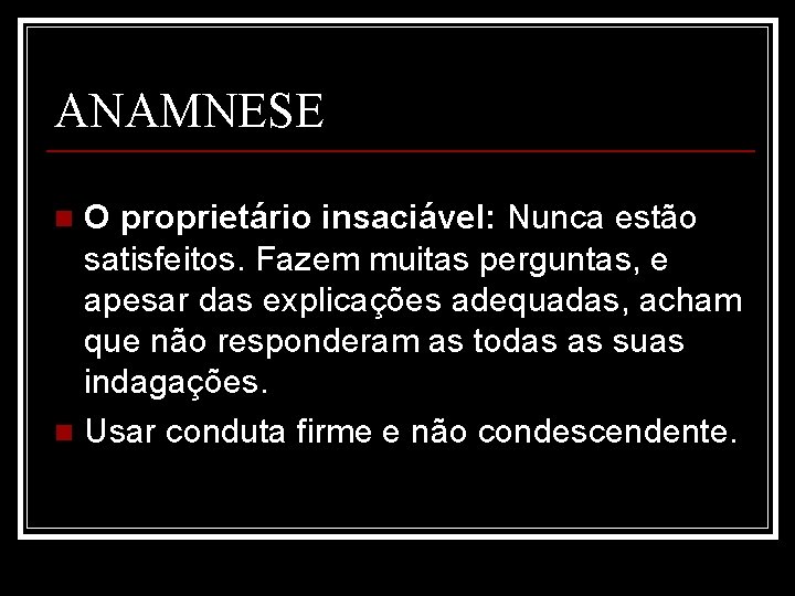 ANAMNESE O proprietário insaciável: Nunca estão satisfeitos. Fazem muitas perguntas, e apesar das explicações