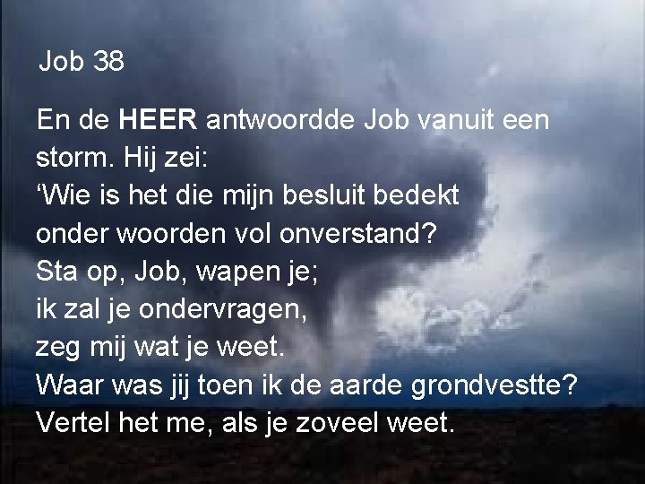 Job 38 En de HEER antwoordde Job vanuit een storm. Hij zei: ‘Wie is