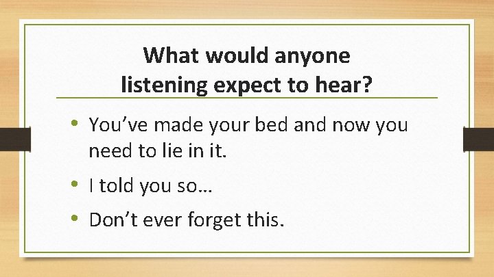 What would anyone listening expect to hear? • You’ve made your bed and now