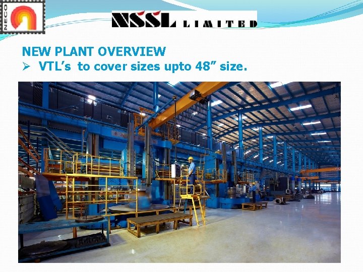 NEW PLANT OVERVIEW Ø VTL’s to cover sizes upto 48” size. NEW PLANT OVERVIEW Ø VTL’s to cover sizes upto 48” size.