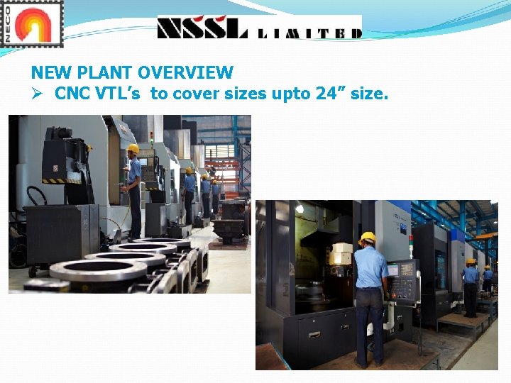 NEW PLANT OVERVIEW Ø CNC VTL’s to cover sizes upto 24” size. NEW PLANT OVERVIEW Ø CNC VTL’s to cover sizes upto 24” size.