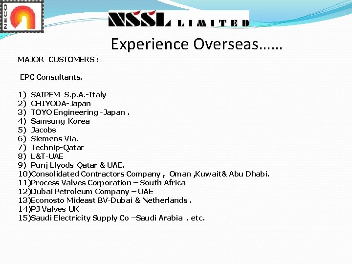 Experience Overseas…… MAJOR CUSTOMERS : EPC Consultants. 1) SAIPEM S. p. A. -Italy 2) Experience Overseas…… MAJOR CUSTOMERS : EPC Consultants. 1) SAIPEM S. p. A. -Italy 2)