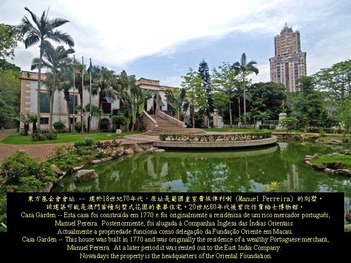 東方基金會會址 -- 建於 18世紀70年代,原址是葡國皇室貴族俾利喇 (Manuel Perreira) 的別墅。 該建築可能是澳門首幢別墅式花園的豪華住宅。20世紀60年代後曾改作賈梅士博物館。 Casa Garden -- Esta casa foi 東方基金會會址 -- 建於 18世紀70年代,原址是葡國皇室貴族俾利喇 (Manuel Perreira) 的別墅。 該建築可能是澳門首幢別墅式花園的豪華住宅。20世紀60年代後曾改作賈梅士博物館。 Casa Garden -- Esta casa foi