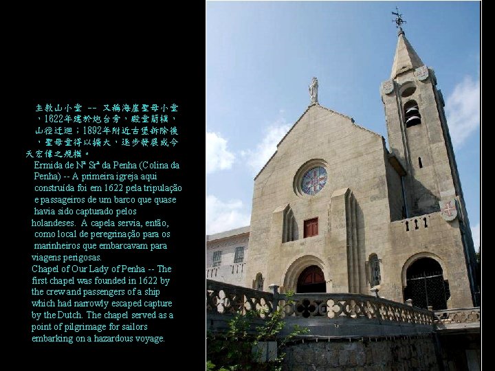 主教山小堂 -- 又稱海崖聖母小堂 ,1622年建於炮台旁,殿堂簡樸, 山徑迂迴; 1892年附近古堡拆除後 ,聖母堂得以擴大,逐步發展成今 天宏偉之規模。 Ermida de Nª Srª da Penha 主教山小堂 -- 又稱海崖聖母小堂 ,1622年建於炮台旁,殿堂簡樸, 山徑迂迴; 1892年附近古堡拆除後 ,聖母堂得以擴大,逐步發展成今 天宏偉之規模。 Ermida de Nª Srª da Penha