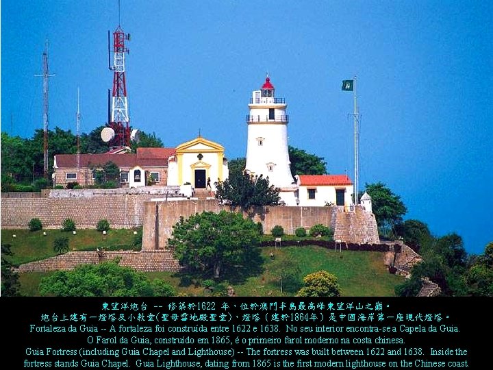 東望洋炮台 -- 修築於 1622 年，位於澳門半島最高峰東望洋山之巔。 炮台上建有一燈塔及小教堂(聖母雪地殿聖堂)，燈塔（建於 1864年）是中國海岸第一座現代燈塔。 Fortaleza da Guia -- A fortaleza foi