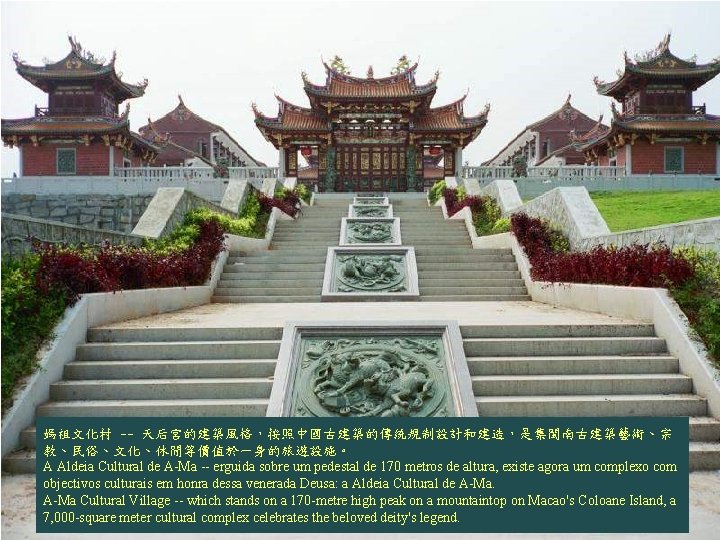 媽祖文化村 -- 天后宮的建築風格,按照中國古建築的傳統規制設計和建造,是集閩南古建築藝術、宗 教、民俗、文化、休閒等價值於一身的旅遊設施。 A Aldeia Cultural de A-Ma -- erguida sobre um pedestal 媽祖文化村 -- 天后宮的建築風格,按照中國古建築的傳統規制設計和建造,是集閩南古建築藝術、宗 教、民俗、文化、休閒等價值於一身的旅遊設施。 A Aldeia Cultural de A-Ma -- erguida sobre um pedestal