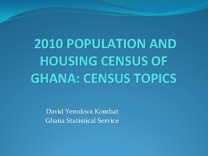 2010 POPULATION AND HOUSING CENSUS OF GHANA: CENSUS TOPICS David Yenukwa Kombat Ghana Statistical