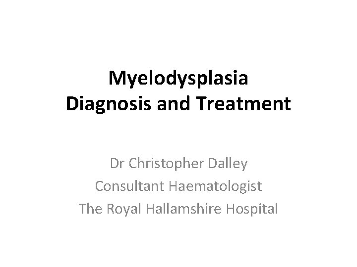 Myelodysplasia Diagnosis and Treatment Dr Christopher Dalley Consultant Haematologist The Royal Hallamshire Hospital 