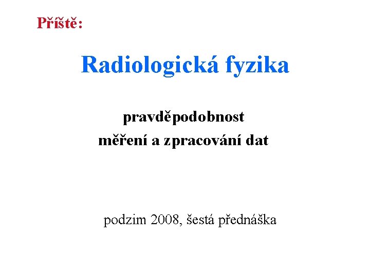 Příště: Radiologická fyzika pravděpodobnost měření a zpracování dat podzim 2008, šestá přednáška Příště: Radiologická fyzika pravděpodobnost měření a zpracování dat podzim 2008, šestá přednáška