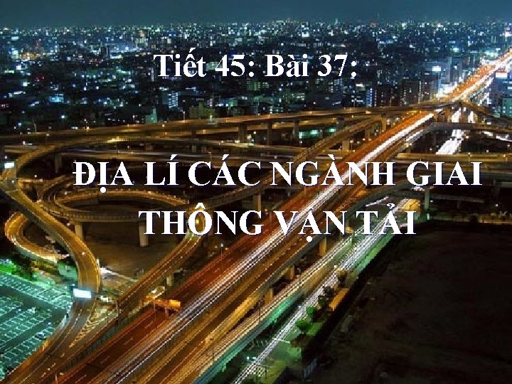 Tiết 45: Bài 37: ĐỊA LÍ CÁC NGÀNH GIAI THÔNG VẬN TẢI 