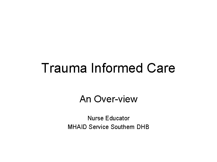 Trauma Informed Care An Over-view Nurse Educator MHAID Service Southern DHB 