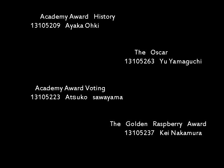 　　 　　　　　Academy Award　History 　　　13105209　Ayaka Ohki 　　　　　　　　　The　Oscar 　　　　　13105263　Yu Yamaguchi 　 　　　　Academy Award Voting 　　　13105223　Atｓuko　sawayama 　　　　　The　Golden　Raspberry　Award　　　　　　　　　　　13105237　Kei