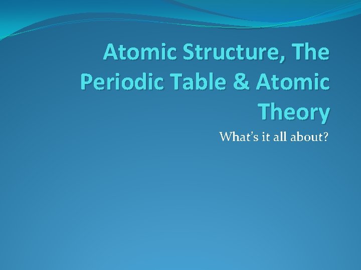 Atomic Structure, The Periodic Table & Atomic Theory What’s it all about? 