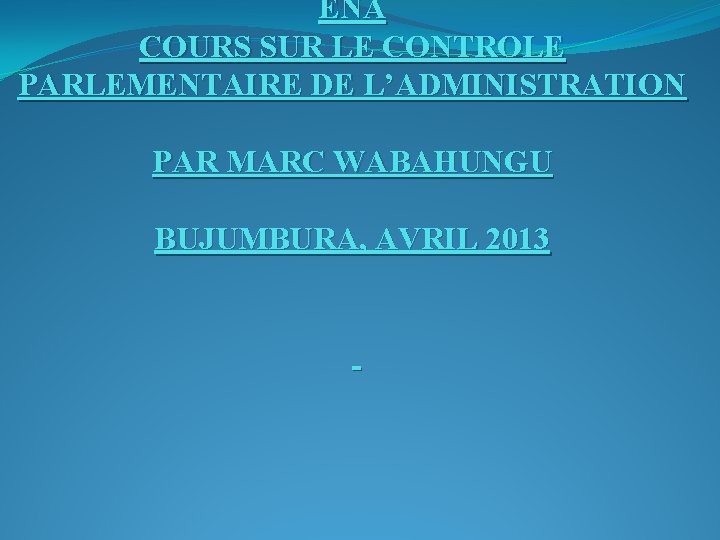 ENA COURS SUR LE CONTROLE PARLEMENTAIRE DE L’ADMINISTRATION PAR MARC WABAHUNGU BUJUMBURA, AVRIL 2013